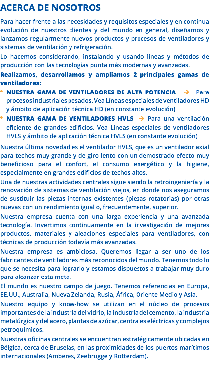 ACERCA DE NOSOTROS Para hacer frente a las necesidades y requisitos especiales y en continua evolución de nuestros clientes y del mundo en general, diseñamos y lanzamos regularmente nuevos productos y procesos de ventiladores y sistemas de ventilación y refrigeración. Lo hacemos considerando, instalando y usando líneas y métodos de producción con las tecnologías punta más modernas y avanzadas. Realizamos, desarrollamos y ampliamos 2 principales gamas de ventiladores: NUESTRA GAMA DE VENTILADORES DE ALTA POTENCIA  Para procesos industriales pesados. Vea Líneas especiales de ventiladores HD y ámbito de aplicación técnica HD (en constante evolución) NUESTRA GAMA DE VENTILADORES HVLS  Para una ventilación eficiente de grandes edificios. Vea Líneas especiales de ventiladores HVLS y ámbito de aplicación técnica HVLS (en constante evolución) Nuestra última novedad es el ventilador HVLS, que es un ventilador axial para techos muy grande y de giro lento con un demostrado efecto muy beneficioso para el confort, el consumo energético y la higiene, especialmente en grandes edificios de techos altos. Una de nuestras actividades centrales sigue siendo la retroingeniería y la renovación de sistemas de ventilación viejos, en donde nos aseguramos de sustituir las piezas internas existentes (piezas rotatorias) por otras nuevas con un rendimiento igual o, frecuentemente, superior. Nuestra empresa cuenta con una larga experiencia y una avanzada tecnología. Invertimos continuamente en la investigación de mejores productos, materiales y aleaciones especiales para ventiladores, con técnicas de producción todavía más avanzadas. Nuestra empresa es ambiciosa. Queremos llegar a ser uno de los fabricantes de ventiladores más reconocidos del mundo. Tenemos todo lo que se necesita para lograrlo y estamos dispuestos a trabajar muy duro para alcanzar esta meta. El mundo es nuestro campo de juego. Tenemos referencias en Europa, EE.UU., Australia, Nueva Zelanda, Rusia, África, Oriente Medio y Asia. Nuestro equipo y know-how se utilizan en el núcleo de procesos importantes de la industria del vidrio, la industria del cemento, la industria metalúrgica y del acero, plantas de azúcar, centrales eléctricas y complejos petroquímicos. Nuestras oficinas centrales se encuentran estratégicamente ubicadas en Bélgica, cerca de Bruselas, en las proximidades de los puertos marítimos internacionales (Amberes, Zeebrugge y Rotterdam). 