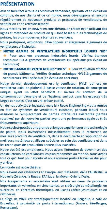 PRÉSENTATION Afin de faire façe à tous les besoins et demandes, spéciaux et en évolution continue, de nos clients et de ce monde, nous développons et lancons régulièrement de nouveaux produits et processus de ventilateurs, de ventilation et de refroidissement. Nous mettons ceci en oeuvre en considérant, en créant et en utilisant des lignes et méthodes de production qui sont basés sur les technologies de pointes, les plus modernes, récentes et avancées. Nous pratiquons, exploitons, développons et élargissons 2 gammes de ventilateurs principales: NOTRE GAMME DE VENTILATEURS INDUSTRIELS LOURDS “HD”  Pour tous vos processus industriels lourds. Vérifiez étendue technique HD & gammes de ventilateurs HD spéciaux (en évolution technique) NOTRE GAMME DE VENTILATEURS “HVLS”  Pour ventilation efficace de grands bâtiments. Vérifiez étendue technique HVLS & gammes de ventilateurs HVLS spéciaux (én évolution continue) Notre dernier développement est le ventilateur HVLS, qui est un ventilateur axial de plafond, à basse vitesse de rotation, de conception unique, ayant un effet bénéficiel au niveau du comfort, de la consommation d’énergie et de l’hygiène, surtout dans les espaces très larges et hautes. C’est un vrai trésor oublié. Un de nos activités principales reste le « Retro-Engineering » et la remise en état de systèmes de ventilateurs existants, pendant lequel nous assurons le remplacement de parties intérieures existantes (parties rotatives) par de nouvelles parties ayant une performance égale ou (très fréquemment) supérieure. Notre société possède une grande et longue expérience et une technologie de pointe. Nous investissons inlassablement dans la recherche de meilleurs produits de ventilateurs, dans la découverte et l’application de meilleurs matérieux et alliages spéciales au sein des ventilateurs et dans les techniques de production encore plus avancées. Notre société est ambitieuse. Nous avons l’intention de devenir un des constructeurs de ventilateurs les plus rénommés au monde. Nous avons tout ce qu’il faut pour aboutir et nous sommes prêts à travailler dur pour y arriver. Le monde est notre théâtre. Nous avons des références en Europe, aux Etats-Unis, dans l’Australie, la Nouvelle-Zélande, la Russie, l’Afrique, le Moyen-Orient, l’Asie. Nos équipements et savoir-faire sont utilisés au cœur de processus importants en verreries, en cimenteries, en sidérurgie et métallurgie, en sucreries, en centrales thermiques, en usines (pétro-)chimiques et en raffineries. Le siège de WMC est stratégiquement localisé en Belgique, à côté de Bruxelles, à proximité de ports internationaux (Anvers, Zée-Bruges, Rotterdam).